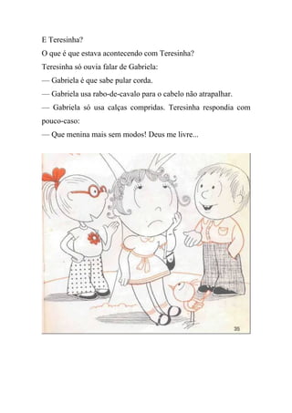 E Teresinha?
O que é que estava acontecendo com Teresinha?
Teresinha só ouvia falar de Gabriela:
— Gabriela é que sabe pular corda.
— Gabriela usa rabo-de-cavalo para o cabelo não atrapalhar.
— Gabriela só usa calças compridas. Teresinha respondia com
pouco-caso:
— Que menina mais sem modos! Deus me livre...
 