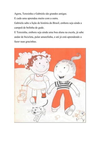 Agora, Teresinha e Gabriela são grandes amigas.
E cada uma aprendeu muito com a outra.
Gabriela sabe a lição de história do Brasil, embora seja ainda a
campeã de bolinha de gude.
E Teresinha, embora seja ainda uma boa aluna na escola, já sabe
andar de bicicleta, pular amarelinha, e até já está aprendendo a
fazer suas gracinhas.
 