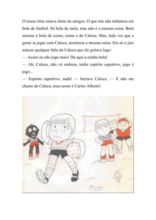 O nosso time estava cheio de amigos. O que nós não tínhamos era
bola de futebol. Só bola de meia, mas não é a mesma coisa. Bom
mesmo é bola de couro, como a do Caloca. Mas, toda vez que a
gente ia jogar com Caloca, acontecia a mesma coisa. Era só o juiz
marcar qualquer falta do Caloca que ele gritava logo:
— Assim eu não jogo mais! Dá aqui a minha bola!
— Ah, Caloca, não vá embora, tenha espírito esportivo, jogo é
jogo...
— Espírito esportivo, nada! — berrava Caloca. — E não me
chame de Caloca, meu nome é Carlos Alberto!
 