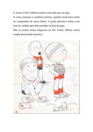 E, assim, Carlos Alberto acabava com tudo que era jogo.
A coisa começou a complicar mesmo, quando resolvemos entrar
no campeonato do nosso bairro. A gente precisava treinar com
bola de verdade para não estranhar na hora do jogo.
Mas os treinos nunca chegavam ao fim. Carlos Alberto estava
sempre procurando encrenca:
 