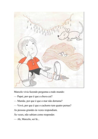 Marcelo vivia fazendo perguntas a todo mundo:
— Papai, por que é que a chuva cai?
— Mamãe, por que é que o mar não derrama?
— Vovó, por que é que o cachorro tem quatro pernas?
As pessoas grandes às vezes respondiam.
Às vezes, não sabiam como responder.
— Ah, Marcelo, sei lá...
 