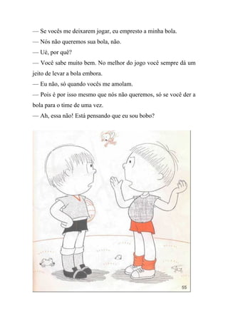 — Se vocês me deixarem jogar, eu empresto a minha bola.
— Nós não queremos sua bola, não.
— Ué, por quê?
— Você sabe muito bem. No melhor do jogo você sempre dá um
jeito de levar a bola embora.
— Eu não, só quando vocês me amolam.
— Pois é por isso mesmo que nós não queremos, só se você der a
bola para o time de uma vez.
— Ah, essa não! Está pensando que eu sou bobo?
 