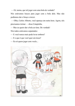 — Oi, turma, que tal jogar com uma bola de verdade?
Nós estávamos loucos para jogar com a bola dele. Mas não
podíamos dar o braço a torcer.
— Olha, Carlos Alberto, você apareça em outra hora. Agora, nós
precisamos treinar — disse Catapimba.
— Mas eu quero dar a bola ao time. De verdade!
Nós todos estávamos espantados:
— E você nunca mais pode levar embora?
— E o que é que você quer em troca?
— Eu só quero jogar com vocês...
 