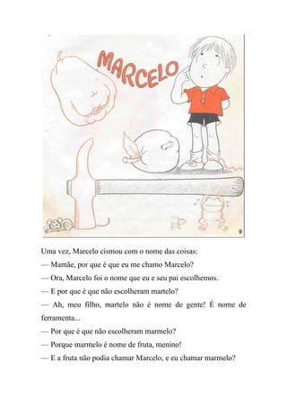 Uma vez, Marcelo cismou com o nome das coisas:
— Mamãe, por que é que eu me chamo Marcelo?
— Ora, Marcelo foi o nome que eu e seu pai escolhemos.
— E por que é que não escolheram martelo?
— Ah, meu filho, martelo não é nome de gente! É nome de
ferramenta...
— Por que é que não escolheram marmelo?
— Porque marmelo é nome de fruta, menino!
— E a fruta não podia chamar Marcelo, e eu chamar marmelo?
 