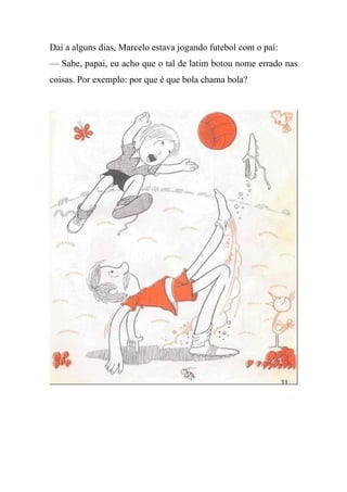 Daí a alguns dias, Marcelo estava jogando futebol com o pai:
— Sabe, papai, eu acho que o tal de latim botou nome errado nas
coisas. Por exemplo: por que é que bola chama bola?
 