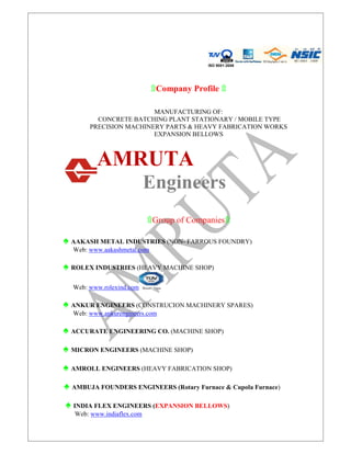 ISO 9001:2008
۩Company Profile ۩
MANUFACTURING OF:
CONCRETE BATCHING PLANT STATIONARY / MOBILE TYPE
PRECISION MACHINERY PARTS & HEAVY FABRICATION WORKS
EXPANSION BELLOWS
AMRUTA
Engineers
۩Group of Companies۩
♠ AAKASH METAL INDUSTRIES (NON- FARROUS FOUNDRY)
Web: www.aakashmetal.com
♠ ROLEX INDUSTRIES (HEAVY MACHINE SHOP)
Web: www.rolexind.com
♠ ANKUR ENGINEERS (CONSTRUCION MACHINERY SPARES)
Web: www.ankurengineers.com
♠ ACCURATE ENGINEERING CO. (MACHINE SHOP)
♠ MICRON ENGINEERS (MACHINE SHOP)
♠ AMROLL ENGINEERS (HEAVY FABRICATION SHOP)
♠ AMBUJA FOUNDERS ENGINEERS (Rotary Furnace & Cupola Furnace)
♠ INDIA FLEX ENGINEERS (EXPANSION BELLOWS)
Web: www.indiaflex.com
 