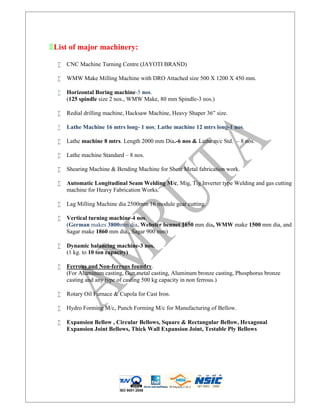 ۩List of major machinery:
 CNC Machine Turning Centre (JAYOTI BRAND)
 WMW Make Milling Machine with DRO Attached size 500 X 1200 X 450 mm.
 Horizontal Boring machine-5 nos.
(125 spindle size 2 nos., WMW Make, 80 mm Spindle-3 nos.)
 Redial drilling machine, Hacksaw Machine, Heavy Shaper 36” size.
 Lathe Machine 16 mtrs long- 1 nos; Lathe machine 12 mtrs long-1 nos.
 Lathe machine 8 mtrs. Length 2000 mm Dia.-6 nos & Lathe m/c Std. – 8 nos.
 Lathe machine Standard – 8 nos.
 Shearing Machine & Bending Machine for Sheat Metal fabrication work.
 Automatic Longitudinal Seam Welding M/c, Mig, Tig Inverter type Welding and gas cutting
machine for Heavy Fabrication Works.
 Lag Milling Machine dia 2500mm 16 module gear cutting.
 Vertical turning machine-4 nos.
(German makes 3800mm dia, Webster bennet 1650 mm dia, WMW make 1500 mm dia, and
Sagar make 1860 mm dia., Sagar 900 mm)
 Dynamic balancing machine-3 nos.
(1 kg. to 10 ton capacity)
 Ferrous and Non-ferrous foundry.
(For Aluminum casting, Gun metal casting, Aluminum bronze casting, Phosphorus bronze
casting and any type of casting 500 kg capacity in non ferrous.)
 Rotary Oil Furnace & Cupola for Cast Iron.
 Hydro Forming M/c, Punch Forming M/c for Manufacturing of Bellow.
 Expansion Bellow , Circular Bellows, Square & Rectangular Bellow, Hexagonal
Expansion Joint Bellows, Thick Wall Expansion Joint, Testable Ply Bellows
ISO 9001:2008
 
