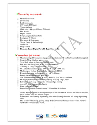 ۩Measuring instrument:
 Micrometer outside.
(0-400 mm)
 Inside micrometer
(300 mm to 2400 mm)
 Vernier calipers
(2000 mm ,1500 mm, 600 mm, 300 mm)
 Dial Vernier
 Digital Vernier
 Height gauge & Surface Plate
 Bore gauge 0-400 mm
 Plug gauge & Ring gauge
 Thread Gauge & Radius Gauge
 Steel scale.
 Deep Vernier.
 Hardness Tester Digital Portable Type Time Make.
۩Customized job works:
 Manufacturing of Construction Equipments like Stationary & Mobile Concrete Batching plant.
 Concrete Mixer Machine spares.
 Twin Shaft Mixer for Concrete Batching plant.
 Pipe Mill Machinery parts As per Drawing or Design.
 Assembly of Heavy fabrication works.
 On Lathe Machine turning Dia 2000 mm & length 14000 mm.
 Machining on Vertical Turning Lathe with Attached DRO.
 Dynamic balancing works capacity is 1 kg. To 10 tons.
 Boring machine 125 spindle with DRO.
 Non ferrous foundry capacity is 500 kg. For GM , PB, AB & Aluminum.
 Oil Rotary Furness Ferrous foundry capacity is 400kg. Single piece.
 Fabrication work shop with profile cutting and gas cutting.
 Assembly shop for assembly of parts.
 Crane capacity is 25 tons.
 Lag milling machine for teeth cutting 2500mm Dia 16 modules.
We are well equipped with a complete range of machine tools & modern machines to machine
job of various sizes and intricate shapes.
We machine critical heavy engineering parts manufacturing machines and heavy engineering
units.
Due to our workmanship, quality, timely dispatched and cost effectiveness, we are preferred
vendors for some valuable clients.
.
ISO 9001:2008
 