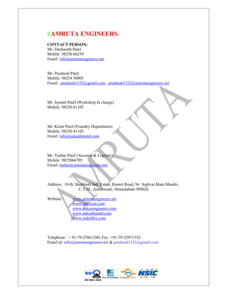 ۩AMRUTA ENGINEERS:
CONTACT PERSON:
Mr. Dasharath Patel
Mobile: 98250 66239
Email: info@amrutaengineers.net
Mr. Prashesh Patel
Mobile: 98254 50905
Email: prashesh1332@gmail.com , prashesh1332@amrutaengineers.net
Mr. Jayanti Patel (Workshop In charge)
Mobile: 98250 61105
Mr. Kiran Patel (Foundry Department)
Mobile: 98250 41105
Email: info@aakashmetal.com
Mr. Tushar Patel (Account & Logistic)
Mobile: 9825066705
Email: tushar@amrutaengineers.net
Address: 10-B, Shubhash Ind. Estate, Ramol Road, Nr. Sighvai Mata Mandir,
C.T.M., Amraiwadi, Ahmedabad-380026.
Website: www.amrutaengineers.net
www.rolexind.com
www.ankurengineers.com
www.aakashmetal.com
www.indiaflex.com
Telephone: + 91-79-25861260, Fax: +91-79-22971332
Email id: info@amrutaengineers.net & prashesh1332@gmail.com
ISO 9001:2008
 