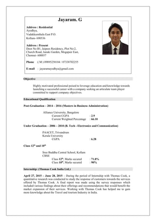 Objective
Highly motivated professional poised to leverage education and knowledge towards
launching a successful career with a company seeking an articulate team player
committed to support company objectives.
Educational Qualification
Post-Graduation – 2014 – 2016 (Masters in Business Administration)
Alliance University, Bangalore
Current CGPA : 2.9
Current Weighted Percentage : 66.10
Under Graduation – 2006 – 2010 (B. Tech - Electronics and Communication)
PAACET, Trivandrum
Kerala University
CGPA : 6.28
Class 12th
and 10th
Sree Buddha Central School, Kollam
CBSE
Class 12th
, Marks secured : 71.8%
Class 10th
, Marks secured : 90%
Internship: (Thomas Cook India Ltd.)
April 27, 2015 – June 28, 2015 – During the period of Internship with Thomas Cook, a
quantitative research was conducted to study the response of customers towards the services
offered by Thomas Cook. A final report was made using the survey responses which
included various findings about their offerings and recommendations that would benefit the
market expansion of their services. Working with Thomas Cook has helped me to gain
more knowledge about the Travel and tourism Industry in India.
Jayaram. G
Address : Residential
Ayodhya,
Vadakkumthala East P.O.
Kollam- 690536
Address : Present
Door No B1, Jaipees Residency, Plot No:2,
Church Road, Janaki Garden, Mogapair East,
Chennai- 600037
Phone :( M ) 09895250184 / 07338702255
E-mail : jayaramayodhya@gmail.com
 