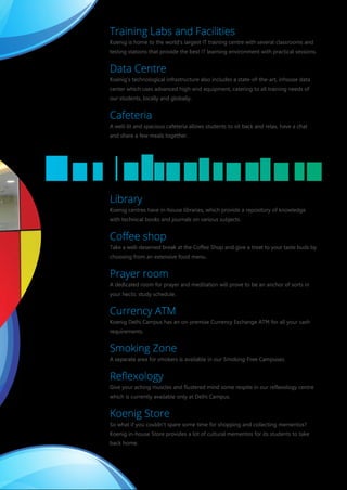 Training Labs and Facilities
Koenig is home to the world's largest IT training centre with several classrooms and
testing stations that provide the best IT learning environment with practical sessions.
Data Centre
Koenig’s technological infrastructure also includes a state-of-the-art, inhouse data
center which uses advanced high-end equipment, catering to all training needs of
our students, locally and globally.
Cafeteria
A well-lit and spacious cafeteria allows students to sit back and relax, have a chat
and share a few meals together.
Library
Koenig centres have in-house libraries, which provide a repository of knowledge
with technical books and journals on various subjects.
Coﬀee shop
Take a well-deserved break at the Coffee Shop and give a treat to your taste buds by
choosing from an extensive food menu.
Prayer room
A dedicated room for prayer and meditation will prove to be an anchor of sorts in
your hectic study schedule.
Currency ATM
Koenig Delhi Campus has an on-premise Currency Exchange ATM for all your cash
requirements.
Smoking Zone
A separate area for smokers is available in our Smoking-Free Campuses.
Reﬂexology
Give your aching muscles and flustered mind some respite in our reflexology centre
which is currently available only at Delhi Campus.
Koenig Store
So what if you couldn't spare some time for shopping and collecting mementos?
Koenig in-house Store provides a lot of cultural mementos for its students to take
back home.
Training Labs and Facilities
Koenig is home to the world's largest IT training centre with several classrooms and
testing stations that provide the best IT learning environment with practical sessions.
Data Centre
Koenig’s technological infrastructure also includes a state-of-the-art, inhouse data
center which uses advanced high-end equipment, catering to all training needs of
our students, locally and globally.
Cafeteria
A well-lit and spacious cafeteria allows students to sit back and relax, have a chat
and share a few meals together.
Library
Koenig centres have in-house libraries, which provide a repository of knowledge
with technical books and journals on various subjects.
Coﬀee shop
Take a well-deserved break at the Coffee Shop and give a treat to your taste buds by
choosing from an extensive food menu.
Prayer room
A dedicated room for prayer and meditation will prove to be an anchor of sorts in
your hectic study schedule.
Currency ATM
Koenig Delhi Campus has an on-premise Currency Exchange ATM for all your cash
requirements.
Smoking Zone
A separate area for smokers is available in our Smoking-Free Campuses.
Reﬂexology
Give your aching muscles and flustered mind some respite in our reflexology centre
which is currently available only at Delhi Campus.
Koenig Store
So what if you couldn't spare some time for shopping and collecting mementos?
Koenig in-house Store provides a lot of cultural mementos for its students to take
back home.
What We Do
Koenig specializes in providing state-of-the-art technical training and certifications on all pop
available globally. The training packages are all inclusive of travel, airfare, accommodatio
transportation. Koenig offers the best available accommodation services and learning environ
and makes sure they have a pleasant stay and an enriching learning experience at Koenig.
Koenig learning packages also include local tourism to nearby attractive destinations,
education and tourism at the same time.
Koenig is an authorized training partner for all major software companies such as Micro
VMware, Red Hat, SAP®, Salesforce, Cloudera, IIBA, SAS, Novell, Android, PMI, Autodesk,
Apple, Check Point, Prince2, Zend, EMC, Citrix, Linux Professional Institute and CompTIA. Alon
Koenig also possesses authorized testing centres for Prometric, VUE and Novell.
The world class training at Koenig is offered through several innovative learning methods to
requirements of a global customer base. The learning modes available at Koenig include
Fly-me-a-Trainer, and Live Virtual Classes (Distance Learning). These learning modes are
customer feedback and are under continuous improvement to maximize customer benefits a
Koenig Koshish
As an organization which is high on ethics and values, Koenig drives a CSR initiative nam
Koenig Koshish is aimed at empowering the economically weaker sections of the society. Th
the mission of Making This World a Better Place Through Education.
Several initiatives taken under Koenig Koshish include:
School Tuition - 10 school tuition centers providing free classes to more than 1200 unprivileg
Vocational Training - Free vocational IT training on MS Office/Hardware & Networking to the
boys & girls to make them financially independent.
Book Distribution - Free school curriculum books to needy school students every year.
Donation Camps - Blood, Eye and Clothes Donation Camps at regular intervals
 
