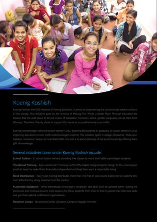 Koenig Koshish
Koenig Koshish, the CSR initiative of Koenig Solutions, is aimed at empowering the economically weaker sections
of the society. This initiative goes by the mission of Making This World a Better Place Through Education.We
believe that the root cause of all evil is lack of education. Terrorism, crime, gender inequality, etc all stem from
illiteracy. Therefore, Koenig chose to support this cause as comprehensively as possible.
Koenig Koshish began with one tuition center in 2007 teaching 80 students, to gradually 13 tuition centers in 2015
imparting education to over 1600 underprivileged students. The initiative spans 5 villages (Shalamar, Shakurpur,
Azadpur, Haiderpur, Saipur) of rural West Delhi. Our aim is to enrich the lives of the less fortunate by offering them
gift of knowledge.
Several initiatives taken under Koenig Koshish include:
School Tuition - 13 school tuition centers providing free classes to more than 1600 unprivileged students.
Vocational Training - Free vocational IT training on MS Office/Web Design/Graphic Design to the unemployed
youth in need, to make them financially independent and help them earn a respectable living.
Book Distribution - Every year, Koenig distributes more than 350 free of cost course book sets to students who
can't afford to buy study material from the market.
Placement Assistance - While theoretical knowledge is necessary, soft skills can't be ignored either. Koenig HR
personnel and technical experts hold sessions for these students from time to time to polish their interview skills
and get them placed in different organizations.
Donation Camps - Blood and Clothes Donation Camps at regular intervals.
 