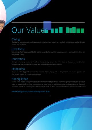 Caring
We care for our customers, employees, vendors, partners, and society as a whole. A Caring culture is what defines
Koenig and its people.
Excellence
Something which lies ahead of Best is Excellence, and achieving that has always been a primary driving force for
everyone at Koenig.
Innovation
Change is the only constant, therefore, Koenig always strives for innovation to discover new and better
opportunities that promote an inclusive and sustainable growth environment.
Happiness
Happiness is the biggest treasure of the universe. Staying happy and creating an environment of happiness for
everyone is integral to the identity of Koenig.
Koenig Ethos
Koenig Ethos are the basic principles that everyone should try to follow in order to gain prosperity and peace of
mind. In this world of cut-throat competition, we often forget to appreciate, respect and value some of the most
important aspects of our being. We, at Koenig try to abide by these principles to attain a perfect work-life balance.
www.koenig-solutions.com/koenig-ethos.aspx
 