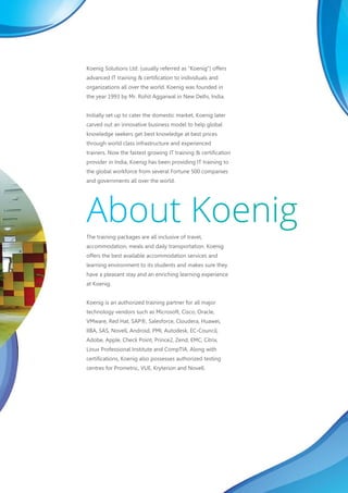 Koenig Solutions Ltd. (usually referred as “Koenig”) offers
advanced IT training & certification to individuals and
organizations all over the world. Koenig was founded in
the year 1993 by Mr. Rohit Aggarwal in New Delhi, India.
Initially set up to cater the domestic market, Koenig later
carved out an innovative business model to help global
knowledge seekers get best knowledge at best prices
through world class infrastructure and experienced
trainers. Now the fastest growing IT training & certification
provider in India, Koenig has been providing IT training to
the global workforce from several Fortune 500 companies
and governments all over the world.
The training packages are all inclusive of travel,
accommodation, meals and daily transportation. Koenig
offers the best available accommodation services and
learning environment to its students and makes sure they
have a pleasant stay and an enriching learning experience
at Koenig.
Koenig is an authorized training partner for all major
technology vendors such as Microsoft, Cisco, Oracle,
VMware, Red Hat, SAP®, Salesforce, Cloudera, Huawei,
IIBA, SAS, Novell, Android, PMI, Autodesk, EC-Council,
Adobe, Apple, Check Point, Prince2, Zend, EMC, Citrix,
Linux Professional Institute and CompTIA. Along with
certifications, Koenig also possesses authorized testing
centres for Prometric, VUE, Kryterion and Novell.
 