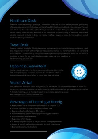 Caring
We care for our customers, employees, vendors, partners, and society as a whole. A Caring culture is what defines
Koenig and its people.
Excellence
Something which lies ahead of Best is Excellence, and achieving that has always been a primary driving force for
everyone at Koenig.
Innovation
Change is the only constant, therefore, Koenig always strives for innovation to discover new and better
opportunities that promote an inclusive and sustainable growth environment.
Happiness
Happiness is the biggest treasure of the universe. Staying happy and creating an environment of happiness for
everyone is integral to the identity of Koenig.
Koenig Ethos
Koenig Ethos are the basic principles that everyone should try to follow in order to gain prosperity and peace of
mind. In this world of cut-throat competition, we often forget to appreciate, respect and value some of the most
important aspects of our being. We, at Koenig try to abide by these principles to attain a perfect work-life balance.
www.koenig-solutions.com/koenig-ethos.aspx
Healthcare Desk
The Indian healthcare industry is growing at a tremendous pace due to its skilled medical personnel, great quality
of services, advancements in technology and high affordability. Healthcare facilities in India are among the most
cost-effective in the world with hospitals offering treatment at a fraction of the price of those in more affluent
nations. Koenig offers assistance exclusively to its international students looking for healthcare services and
specialty treatments in India. To know more about healthcare support provided by Koenig, please contact
healthdesk@koenig-solutions.com
Travel Desk
Students travelling to India for IT training also enjoy tourist attractions to nearby destinations, and Koenig Travel
Desk helps make it smooth for them. We deliver beautiful experiences and memories that they can cherish and
take back home. Our travel desk guides you on everything from shopping, sightseeing, eating out and having a
great time at Koenig. For any travel related information, please reach our travel desk at
tde.delhi@koenig-solutions.com
Happiness Guaranteed
Koenig ensures Happiness of its clients, partners, employees and community.
With Koenig's Happiness Guarantee any client who is not happy with our
service delivery, will be offered refund of course fee or free class retake.
Visa on Arrival
Govt. of India has announced E-Visa facility or VISA ON ARRIVAL for 113 nations which will ease all Indian Visa
concerns of international students, thus allowing them unrestrained access to our high quality training resources.
A dedicated Visa Helpdesk at Koenig will assist you in your Visa application process.
www.koenig-solutions.com/visa-guidance.aspx
Advantages of Learning at Koenig
• Nearly half the cost as compared to similar training in Europe or USA
• In-house data centre to cater to our global customer base
• Experienced and certified pool of 300+ trainers
• Authorized training partner of most popular and biggest IT vendors
• Multiple modes of service delivery
• Guaranteed to Run Classes
• IT learning programs tailored to suit your specific training requirements
• Modern & sophisticated training centers with high tech infrastructure
• Excursion to local tourist attractions
HAPP
INESS GUARAN
TEED
HAPP
INESS GUARAN
TEED
 