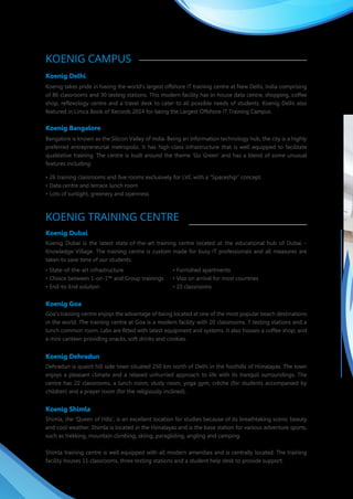 KOENIG CAMPUS
Koenig Delhi
Koenig takes pride in having the world's largest offshore IT training centre at New Delhi, India comprising
of 86 classrooms and 30 testing stations. This modern facility has in-house data centre, shopping, coffee
shop, reflexology centre and a travel desk to cater to all possible needs of students. Koenig Delhi also
featured in Limca Book of Records 2014 for being the Largest Offshore IT Training Campus.
Koenig Bangalore
Bangalore is known as the Silicon Valley of India. Being an information technology hub, the city is a highly
preferred entrepreneurial metropolis. It has high-class infrastructure that is well equipped to facilitate
qualitative training. The centre is built around the theme 'Go Green' and has a blend of some unusual
features including:
• 26 training classrooms and five rooms exclusively for LVC with a “Spaceship” concept.
• Data centre and terrace lunch room
• Lots of sunlight, greenery and openness
KOENIG TRAINING CENTRE
Koenig Dubai
Koenig Dubai is the latest state-of-the-art training centre located at the educational hub of Dubai –
Knowledge Village. The training centre is custom made for busy IT professionals and all measures are
taken to save time of our students.
• State-of-the-art infrastructure • Furnished apartments
• Choice between 1-on-1™ and Group trainings • Visa on arrival for most countries
• End-to-End solution • 23 classrooms
Koenig Goa
Goa's training centre enjoys the advantage of being located at one of the most popular beach destinations
in the world. The training centre at Goa is a modern facility with 20 classrooms, 7 testing stations and a
lunch common room. Labs are fitted with latest equipment and systems. It also houses a coffee shop, and
a mini canteen providing snacks, soft drinks and cookies.
Koenig Dehradun
Dehradun is quaint hill side town situated 250 km north of Delhi in the foothills of Himalayas. The town
enjoys a pleasant climate and a relaxed unhurried approach to life with its tranquil surroundings. The
centre has 22 classrooms, a lunch room, study room, yoga gym, crèche (for students accompanied by
children) and a prayer room (for the religiously inclined).
Koenig Shimla
Shimla, the 'Queen of Hills', is an excellent location for studies because of its breathtaking scenic beauty
and cool weather. Shimla is located in the Himalayas and is the base station for various adventure sports,
such as trekking, mountain climbing, skiing, paragliding, angling and camping.
Shimla training centre is well equipped with all modern amenities and is centrally located. The training
facility houses 11 classrooms, three testing stations and a student help desk to provide support.
KOENIG CAMPUS
Koenig Delhi
Koenig takes pride in having the world's largest IT training centre at New Delhi, India comprising of 86
classrooms and 30 testing stations. This modern facility has in-house data centre, shopping, coffee shop,
reflexology centre and a travel desk to cater to all possible needs of students. Koenig Delhi centre has the
largest Prometric and VUE testing centre in India. Koenig Delhi also featured in Limca Book of Records
2014 for being the Largest Offshore IT Training Campus.
Koenig Bangalore
Bangalore is known as the Silicon Valley of India. Being an information technology hub, the city is a highly
preferred entrepreneurial metropolis. It has high-class infrastructure that is well equipped to facilitate
qualitative training. The centre is built around the theme 'Go Green' and has a blend of some unusual
features including:
• 26 training classrooms and five rooms exclusively for LVC with a “Spaceship” concept.
• Data centre and terrace lunch room
• Lots of sunlight, greenery and openness
KOENIG TRAINING CENTRE
Koenig Dubai
Koenig Dubai is the latest state-of-the-art training centre located at the educational hub of Dubai –
Knowledge Village. The training centre is custom made for busy IT professionals and all measures are
taken to save time of our students.
• State-of-the-art infrastructure • Furnished apartments
• Choice between 1-on-1™ and Group trainings • Visa on arrival for most countries
• End-to-End solution • 23 classrooms
Koenig Goa
Goa's training centre enjoys the advantage of being located at one of the most popular beach destinations
in the world. The training centre at Goa is a modern facility with 20 classrooms, 7 testing station and a
lunch common room. Labs are fitted with latest equipment and systems. It also houses a coffee shop, and
a mini canteen providing snacks, soft drinks and cookies.
Koenig Dehradun
Dehradun is quaint hill side town situated 250 km north of Delhi in the foothills of the Himalayas. The town
enjoys a cooler climate and a relaxed unhurried approach to life with its tranquil surroundings. The centre
has 22 classrooms, a lunch room, study room, yoga gym, crèche (for students accompanied by children)
and a prayer room (for the religiously inclined).
Koenig Shimla
Shimla, the 'Queen of Hills', is an excellent location for studies because of its breathtaking scenic beauty
and pleasant weather. Shimla is located in the Himalayas and is the base station for various adventure
sports, such as trekking, mountain climbing, skiing, paragliding, angling and camping.
Shimla training centre is well equipped with all modern amenities and is centrally located. The training
facility houses 11 classrooms, three testing stations and a student help desk to provide support.
 
