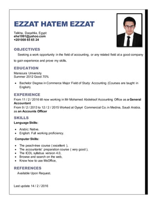 EZZAT HATEM EZZAT
Talkha, Daqahlia, Egypt
ehe1991@yahoo.com
+201008 65 65 24
OBJECTIVES
Seeking a work opportunity in the field of accounting, or any related field at a good company
to gain experience and prove my skills.
EDUCATION
Mansoura University
Summer 2012 Good 70%
 Bachelor Degree in Commerce Major Field of Study: Accounting (Courses are taught in
English).
EXPERIENCE
From 11 / 2 / 2016 till now working in Mr Mohamed Abdelraof Accounting Office as a General
Accountant
From 9 / 2 / 2013 to 12 / 2 / 2015 Worked at Oyayri Commercial Co. in Medina, Saudi Arabia.
as an Accounts Officer
SKILLS
Language Skills:
 Arabic: Native.
 English: Full working proficiency.
Computer Skills:
 The peach-tree course ( excellent ),
 The accountants' preparation course ( very good ),
 The ICDL syllabus version 4.0,
 Browse and search on the web,
 Know how to use MsOffice,
REFERENCES
Available Upon Request.
Last update 14 / 2 / 2016
 