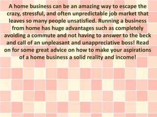 A home business can be an amazing way to escape the
 crazy, stressful, and often unpredictable job market that
  leaves so many people unsatisfied. Running a business
    from home has huge advantages such as completely
avoiding a commute and not having to answer to the beck
 and call of an unpleasant and unappreciative boss! Read
on for some great advice on how to make your aspirations
       of a home business a solid reality and income!
 