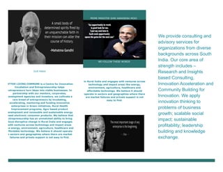 OUR MARK
BETTER LIVING COMMUNE is a Centre for Innovation
Incubation and Entrepreneurship helps
entrepreneurs turn ideas into viable businesses. In
partnership with our mentors, corporates,
development agencies and investors, we cultivate a
rare breed of entrepreneurs by incubating,
accelerating, mentoring and funding innovative
enterprises in Green initiatives, Rural Health
Improvement programs, Agro based product
development and renewable and sustainable energy
based electronic consumer products. We believe that
entrepreneurship has an unmatched ability to bring
about disruptive change in Rural India and engages
with ventures across technology and impact areas
like energy, environment, agriculture, healthcare and
affordable technology. We believe it should operate
in sectors and geographies where there are market
failures and private support is not easy to find.
PRIME MINISTER SHRI NARENDRA MODI
WE FOLLOW THESE WORDS
in Rural India and engages with ventures across
technology and impact areas like energy,
environment, agriculture, healthcare and
affordable technology. We believe it should
operate in sectors and geographies where there
are market failures and private support is not
easy to find.
We provide consulting and
advisory services for
organizations from diverse
backgrounds across South
India. Our core area of
strength includes –
Research and Insights
based Consulting,
Innovation Acceleration and
Community Building for
Innovation. We apply
innovation thinking to
problems of business
growth; scalable social
impact; sustainable
profitability; leadership
building and knowledge
exchange.
 
