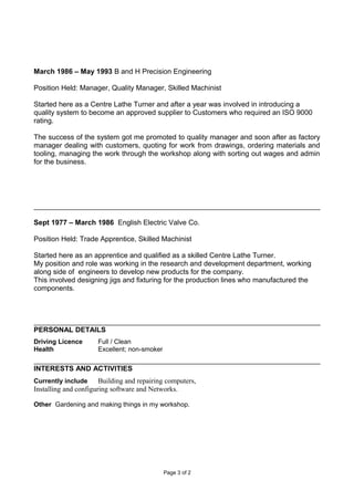 March 1986 – May 1993 B and H Precision Engineering
Position Held: Manager, Quality Manager, Skilled Machinist
Started here as a Centre Lathe Turner and after a year was involved in introducing a
quality system to become an approved supplier to Customers who required an ISO 9000
rating.
The success of the system got me promoted to quality manager and soon after as factory
manager dealing with customers, quoting for work from drawings, ordering materials and
tooling, managing the work through the workshop along with sorting out wages and admin
for the business.
Sept 1977 – March 1986 English Electric Valve Co.
Position Held: Trade Apprentice, Skilled Machinist
Started here as an apprentice and qualified as a skilled Centre Lathe Turner.
My position and role was working in the research and development department, working
along side of engineers to develop new products for the company.
This involved designing jigs and fixturing for the production lines who manufactured the
components.
PERSONAL DETAILS
Driving Licence Full / Clean
Health Excellent; non-smoker
INTERESTS AND ACTIVITIES
Currently include Building and repairing computers,
Installing and configuring software and Networks.
Other Gardening and making things in my workshop.
Page 3 of 2
 