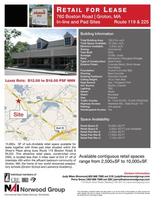 R E TA I L                     FOR                       LEASE
                                         760 Boston Road | Groton, MA
                                         In-line and Pad Sites     Route 119 & 225

                                                                Building Information
                                                                Total Building Area: 108,010± sq.ft.
                                                                Total Space Available:37,340± sq.ft.
                                                                Minimum Available:     2,500± sq.ft.
                                                                Zoning:              Commercial
                                                                Year Built:          2005
                                                                Acreage:             15.69± acres
                                                                Roof:                Membrane | Fiberglass Shingles
                                                                Type of Construction:Steel Frame
                                                                Exterior Finish:     Concrete Block | Brick Veneer
                                                                                     Vinyl Siding
                                                                Foundation:          Poured Concrete Slab
                                                                Flooring:            Bare Concrete
                                                                Existing Partitions: Perimeter Drywall
                                                                Ceiling Height:      18.0± Feet clear
LEASE RATE: $12.00 to $18.00 PSF NNN                            Heat Source:         Gas—Propane | FHA
                                                                A/C Source:          Electric | Central
                                                                Lighting:            TBD
                                                                Sewer:               Septic
                                                                Water:               Municipal
                                                                Gas:                 Propane
                                                                Traffic Counts:      Rt. 119 & Rt.225: 16,400 CPD(2005)
                                                                Highway Access:      Interstate 495, State Route 119
                                                                Parking:             440 spaces
                                                                Handicapped Access: Yes

      Site
                                                                Space Availability
                                                                Retail Space D:                         10,000± SQ FT
                                         Exit 31                Retail Space E:                          5,000± SQ FT (sub-dividable)
                                                                Retail Pad Site A:                       4,200± SQ FT
                                                                Retail Pad Site B:                      11,000± SQ FT
                                                                Retail Pad Site C:                       7,140± SQ FT

15,000± SF of sub-dividable retail space available for
lease together with three pad sites situated within the
Shaw’s Plaza along busy Route 119 (Boston Road) &
Rt.225. This attractive retail plaza, constructed circa
2005, is located less than 3 miles west of Exit 31 off of     Available contiguous retail spaces
Interstate 495 within the affluent bedroom community of
Groton, MA; the home of two world renowned prepara-
                                                              range from 2,500±SF to 10,000±SF.
tory schools (Groton School and Lawrence Academy).

                                                                                                Contact information
                                              Judy Niles-Simmons| 603 668 7000 ext 218 | judy@nainorwoodgroup.com
                                                     Perry Snow | 603 668 7000 ext 208 | perry@nainorwoodgroup.com
                                                                 116 South River Road | Bedford, NH 03110 | nainorwoodgroup.com


                                                            The information contained herein has been given to us by the owner of the property or other sources we
                                                            deem reliable. We have no reason to doubt its accuracy, but we do not guarantee it. All information should
                                                            be verified prior to purchase or lease.
 
