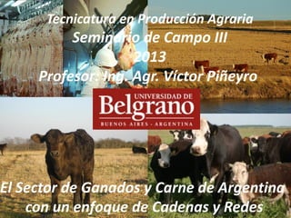 Tecnicatura en Producción Agraria
Seminario de Campo III
2013
Profesor: Ing. Agr. Víctor Piñeyro
El Sector de Ganados y Carne de Argentina
con un enfoque de Cadenas y Redes
 