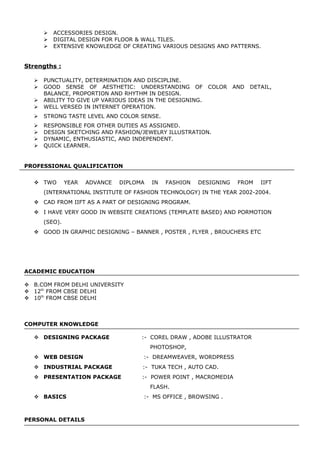  ACCESSORIES DESIGN.
 DIGITAL DESIGN FOR FLOOR & WALL TILES.
 EXTENSIVE KNOWLEDGE OF CREATING VARIOUS DESIGNS AND PATTERNS.
Strengths :
 PUNCTUALITY, DETERMINATION AND DISCIPLINE.
 GOOD SENSE OF AESTHETIC: UNDERSTANDING OF COLOR AND DETAIL,
BALANCE, PROPORTION AND RHYTHM IN DESIGN.
 ABILITY TO GIVE UP VARIOUS IDEAS IN THE DESIGNING.
 WELL VERSED IN INTERNET OPERATION.
 STRONG TASTE LEVEL AND COLOR SENSE.
 RESPONSIBLE FOR OTHER DUTIES AS ASSIGNED.
 DESIGN SKETCHING AND FASHION/JEWELRY ILLUSTRATION.
 DYNAMIC, ENTHUSIASTIC, AND INDEPENDENT.
 QUICK LEARNER.
PROFESSIONAL QUALIFICATION
 TWO YEAR ADVANCE DIPLOMA IN FASHION DESIGNING FROM IIFT
(INTERNATIONAL INSTITUTE OF FASHION TECHNOLOGY) IN THE YEAR 2002-2004.
 CAD FROM IIFT AS A PART OF DESIGNING PROGRAM.
 I HAVE VERY GOOD IN WEBSITE CREATIONS (TEMPLATE BASED) AND PORMOTION
(SEO).
 GOOD IN GRAPHIC DESIGNING – BANNER , POSTER , FLYER , BROUCHERS ETC
ACADEMIC EDUCATION
 B.COM FROM DELHI UNIVERSITY
 12th
FROM CBSE DELHI
 10th
FROM CBSE DELHI
COMPUTER KNOWLEDGE
 DESIGNING PACKAGE :- COREL DRAW , ADOBE ILLUSTRATOR
PHOTOSHOP,
 WEB DESIGN :- DREAMWEAVER, WORDPRESS
 INDUSTRIAL PACKAGE :- TUKA TECH , AUTO CAD.
 PRESENTATION PACKAGE :- POWER POINT , MACROMEDIA
FLASH.
 BASICS :- MS OFFICE , BROWSING .
PERSONAL DETAILS
 