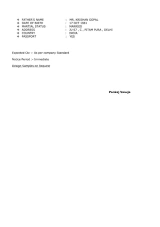  FATHER’S NAME : MR. KRISHAN GOPAL
 DATE OF BIRTH : 17 OCT 1981
 MARTIAL STATUS : MARRIED
 ADDRESS : JU 67 , C , PITAM PURA , DELHI
 COUNTRY : INDIA
 PASSPORT : YES
Expected Ctc :- As per company Standard
Notice Period :- Immediate
Design Samples on Request
Pankaj Vasuja
 