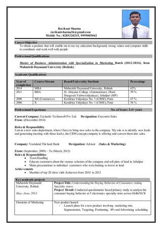Ravikant Sharma
ravikantsharma36@gmail.com
Mobile No.: 8285220215, 9999005042
Career Objective
To obtain a position that will enable me to use my education background, strong values and computer skills
to coordinate and work well with people.
Professional Qualifications
Master of Business Administration with Specialization in Marketing Batch (2012-2014), from
Maharishi Dayanand University (Rohtak)
Academic Qualifications
Year of
completion
Course/Stream Board/University/ Institute Percentage
2014 MBA Maharishi Dayanand University, Rohtak 62%
2011 BBA St. Aloysius College (Autonomous), (Rani
Durgavati Vishwavidyalaya), Jabalpur (MP)
59 %
2008 XII (Commerce) Kendriya Vidyalaya No. 1 (CBSE), Pune 67 %
2006 X Kendriya Vidyalaya No. 1 (CBSE),Pune 56 %
Professional Experience No. ofYears: 3.4+ years
Current Company: Exclusife Technosoft Pvt. Ltd. Designation: Executive Sales
From : (December 2014)
Roles & Responsibility
I am in a new sales department, where I have to bring new sales to the company. My role is to identify new leads
and generating meeting with those lead a, the CRM concept company is offering and convert them into sales.
Company: Vastuland The land Bank Designation: Advisor (Sales & Marketing)
From: (September, 2009) – To (March, 2012)
Roles & Responsibilities
 Team Handling
 Educate customers about the various schemes of the company and sell plots of land in Jabalpur
 Make presentations to individual customers who were looking to invest in land
Achievements
 Member of top 20 silver club Achievers from 2010 to 2012
Key academic projects
Maharishi Dayanand
University, Rohtak
May- June, 2013
Project Title: Understanding the Buying Behavior of Consumers visiting
Specialty stores
Project Detail: Conducted questionnaire based primary study to analyse the
consumer buying behavior at 5 electronics specialty store across Delhi/NCR
Elements of Marketing New product launch
- Launch plans for a new product involving marketing mix,
Segmentation, Targeting, Positioning, 4Ps and Advertising scheduling.
 