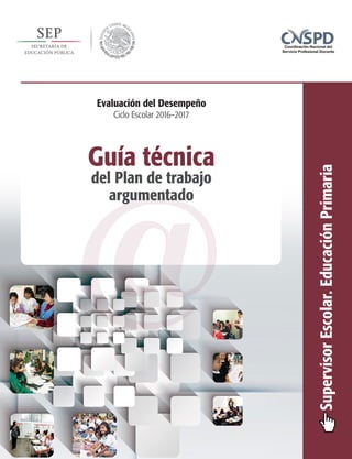 SupervisorEscolar.EducaciónPrimaria
Evaluación del Desempeño
Ciclo Escolar 2016–2017
@
Guía técnica
del Plan de trabajo
argumentado
 