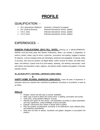 PROFILE
QUALIFICATION: -
 M.A. (International Relations) (University of Karachi) In progress
 B.A. (Political Science) (Pakistan International School, Jeddah)
 H.S.C. (Arts) (Pakistan International School, Jeddah)
 S.S.C. (Arts) (Pakistan International School, Jeddah)
EXPERIENCES: -
DANESH PUBLICATIONS (2013–TILL DATE): Working as a DEVELOPMENTAL
EDITOR since last three years with Danesh Publications, where I am involved in preparation of
author’s content, review copy for errors in grammar, punctuation and spelling. Suggest to authors
for revisions, such as changing words and rearranging sentences and paragraphs to improve clarity
or accuracy, also carry-out research via Digital Media, confirm sources for writers, and verify facts,
dates, and statistics. I spend most of my time reading, reviewing, and rewriting manuscripts. I work
with authors and illustrators to plan, organize, and present written material and graphics in the best
possible manner.
AL-ALSUN (PVT.) SCHOOL (JEDDAH) (2003-2004)
&
HAPPY HOME SCHOOL (KARACHI) (2004-2012): I have 09 years of experience in
education sector as a teacher then I switched my profession according to my ambition to work as
an Editor.
SKILLS:
 Prepare, rewrite and edit copy to improve readability.
 Read copy or proof to detect and correct errors in spelling, punctuation and syntax.
 Verify facts, using standard reference sources.
 Allocate print space for text, photos, and illustrations according to space parameters
and copy significance, using knowledge of layout principles.
 Evaluate submissions from writers to decide what to publish.
 Plan the contents of publications according to the publication's style, editorial policy,
and publishing requirements.
 Work with the team of authors, illustrators and graphic designers to accomplish the
projects.
 