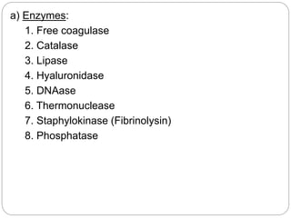 a) Enzymes:
1. Free coagulase
2. Catalase
3. Lipase
4. Hyaluronidase
5. DNAase
6. Thermonuclease
7. Staphylokinase (Fibrinolysin)
8. Phosphatase
 