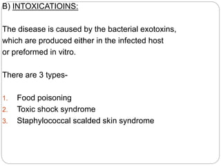B) INTOXICATIOINS:
The disease is caused by the bacterial exotoxins,
which are produced either in the infected host
or preformed in vitro.
There are 3 types-
1. Food poisoning
2. Toxic shock syndrome
3. Staphylococcal scalded skin syndrome
 