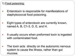 1) Food poisoning:
 Enterotoxin is responsible for manifestations of
staphylococcal food poisoning.
 Eight types of enterotoxin are currently known,
named A, B, C1-3, D, E, and H.
 It usually occurs when preformed toxin is ingested
with contaminated food.
 The toxin acts directly on the autonomic nervous
system to cause the illness, rather than gut
mucosa.
 