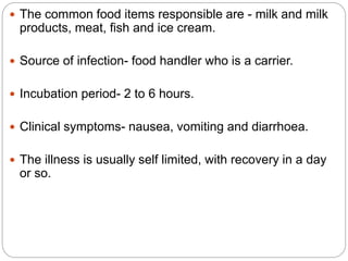  The common food items responsible are - milk and milk
products, meat, fish and ice cream.
 Source of infection- food handler who is a carrier.
 Incubation period- 2 to 6 hours.
 Clinical symptoms- nausea, vomiting and diarrhoea.
 The illness is usually self limited, with recovery in a day
or so.
 