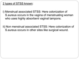 2 types of STSS known:
i) Menstrual associated STSS: Here colonization of
S.aureus occurs in the vagina of menstruating woman
who uses highly absorbent vaginal tampons.
ii) Non menstrual associated STSS: Here colonization of
S.aureus occurs in other sites like surgical wound.
 