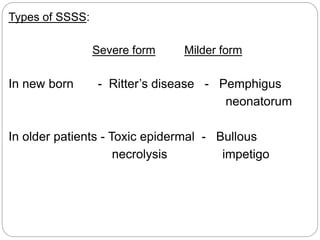 Types of SSSS:
Severe form Milder form
In new born - Ritter’s disease - Pemphigus
neonatorum
In older patients - Toxic epidermal - Bullous
necrolysis impetigo
 