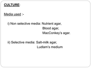 CULTURE:
Media used :-
i) Non selective media: Nutrient agar,
Blood agar,
MacConkey’s agar.
ii) Selective media: Salt-milk agar,
Ludlam’s medium
 