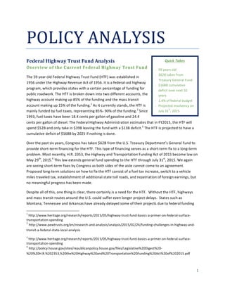  
	
  
1	
  
	
  
POLICY	
  ANALYSIS	
  
Federal	
  Highway	
  Trust	
  Fund	
  Analysis	
  
Overview	
  of	
  the	
  Current	
  Federal	
  Highway	
  Trust	
  Fund	
  
The	
  59	
  year	
  old	
  Federal	
  Highway	
  Trust	
  Fund	
  (HTF)	
  was	
  established	
  in	
  
1956	
  under	
  the	
  Highway	
  Revenue	
  Act	
  of	
  1956.	
  It	
  is	
  a	
  federal-­‐aid	
  highway	
  
program,	
  which	
  provides	
  states	
  with	
  a	
  certain	
  percentage	
  of	
  funding	
  for	
  
public	
  roadwork.	
  The	
  HTF	
  is	
  broken	
  down	
  into	
  two	
  different	
  accounts,	
  the	
  
highway	
  account	
  making	
  up	
  85%	
  of	
  the	
  funding	
  and	
  the	
  mass	
  transit	
  
account	
  making	
  up	
  15%	
  of	
  the	
  funding.1
	
  As	
  it	
  currently	
  stands,	
  the	
  HTF	
  is	
  
mainly	
  funded	
  by	
  fuel	
  taxes,	
  representing	
  85%-­‐	
  90%	
  of	
  the	
  funding.2
	
  Since	
  
1993,	
  fuel	
  taxes	
  have	
  been	
  18.4	
  cents	
  per	
  gallon	
  of	
  gasoline	
  and	
  24.4	
  
cents	
  per	
  gallon	
  of	
  diesel.	
  The	
  Federal	
  Highway	
  Administration	
  estimates	
  that	
  in	
  FY2015,	
  the	
  HTF	
  will	
  
spend	
  $52B	
  and	
  only	
  take	
  in	
  $39B	
  leaving	
  the	
  fund	
  with	
  a	
  $13B	
  deficit.3
	
  The	
  HTF	
  is	
  projected	
  to	
  have	
  a	
  
cumulative	
  deficit	
  of	
  $168B	
  by	
  2025	
  if	
  nothing	
  is	
  done.	
  	
  
Over	
  the	
  past	
  six	
  years,	
  Congress	
  has	
  taken	
  $62B	
  from	
  the	
  U.S.	
  Treasury	
  Department’s	
  General	
  Fund	
  to	
  
provide	
  short-­‐term	
  financing	
  for	
  the	
  HTF.	
  This	
  type	
  of	
  financing	
  serves	
  as	
  a	
  short-­‐term	
  fix	
  to	
  a	
  long-­‐term	
  
problem.	
  Most	
  recently,	
  H.R.	
  2353,	
  the	
  Highway	
  and	
  Transportation	
  Funding	
  Act	
  of	
  2015	
  become	
  law	
  on	
  
May	
  29th
,	
  2015.4
	
  This	
  law	
  extends	
  general	
  fund	
  spending	
  to	
  the	
  HTF	
  through	
  July	
  31st
,	
  2015.	
  We	
  again	
  
are	
  seeing	
  short-­‐term	
  fixes	
  by	
  Congress	
  as	
  both	
  sides	
  of	
  the	
  aisle	
  cannot	
  come	
  to	
  an	
  agreement.	
  
Proposed	
  long-­‐term	
  solutions	
  on	
  how	
  to	
  fix	
  the	
  HTF	
  consist	
  of	
  a	
  fuel	
  tax	
  increase,	
  switch	
  to	
  a	
  vehicle	
  
miles	
  traveled	
  tax,	
  establishment	
  of	
  additional	
  state	
  toll	
  roads,	
  and	
  repatriation	
  of	
  foreign	
  earnings,	
  but	
  
no	
  meaningful	
  progress	
  has	
  been	
  made.	
  
Despite	
  all	
  of	
  this,	
  one	
  thing	
  is	
  clear,	
  there	
  certainly	
  is	
  a	
  need	
  for	
  the	
  HTF.	
  	
  Without	
  the	
  HTF,	
  highways	
  
and	
  mass	
  transit	
  routes	
  around	
  the	
  U.S.	
  could	
  suffer	
  even	
  longer	
  project	
  delays.	
  	
  States	
  such	
  as	
  
Montana,	
  Tennessee	
  and	
  Arkansas	
  have	
  already	
  delayed	
  some	
  of	
  their	
  projects	
  due	
  to	
  federal	
  funding	
  
	
  	
  	
  	
  	
  	
  	
  	
  	
  	
  	
  	
  	
  	
  	
  	
  	
  	
  	
  	
  	
  	
  	
  	
  	
  	
  	
  	
  	
  	
  	
  	
  	
  	
  	
  	
  	
  	
  	
  	
  	
  	
  	
  	
  	
  	
  	
  	
  	
  	
  	
  	
  	
  	
  	
  	
  	
  	
  	
  	
  	
  
1
	
  http://www.heritage.org/research/reports/2015/05/highway-­‐trust-­‐fund-­‐basics-­‐a-­‐primer-­‐on-­‐federal-­‐surface-­‐
transportation-­‐spending	
  
2
	
  http://www.pewtrusts.org/en/research-­‐and-­‐analysis/analysis/2015/02/24/funding-­‐challenges-­‐in-­‐highway-­‐and-­‐
transit-­‐a-­‐federal-­‐state-­‐local-­‐analysis	
  
3
	
  http://www.heritage.org/research/reports/2015/05/highway-­‐trust-­‐fund-­‐basics-­‐a-­‐primer-­‐on-­‐federal-­‐surface-­‐
transportation-­‐spending	
  
4
	
  http://policy.house.gov/sites/republicanpolicy.house.gov/files/Legislative%20Digest%20-­‐
%20%20H.R.%202353,%20the%20Highway%20and%20Transportation%20Funding%20Act%20of%202015.pdf	
  
	
  
Quick	
  Takes	
  
-­‐ 59	
  years	
  old	
  	
  
-­‐ $62B	
  taken	
  from	
  
Treasury	
  General	
  Fund	
  
-­‐ $168B	
  cumulative	
  
deficit	
  over	
  next	
  10	
  
years	
  	
  
-­‐ 1.4%	
  of	
  federal	
  budget	
  
-­‐ Projected	
  insolvency	
  on	
  
July	
  31
st
,	
  2015	
  	
  
 