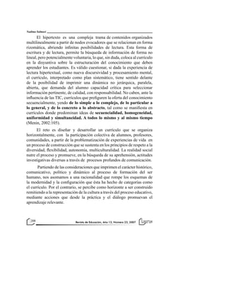Nadima Salmasi

El hipertexto es una compleja trama de contenidos organizados
multilinealmente a partir de nodos evocadores que se relacionan en forma
rizomática, abriendo infinitas posibilidades de lectura. Esta forma de
escritura y de lectura, permite la búsqueda de información de forma no
lineal, pero potencialmente voluntaria, lo que, sin duda, coloca al currículo
en la disyuntiva sobre la estructuración del conocimiento que deben
aprender los estudiantes. Es válido cuestionar, si dada la experiencia de
lectura hipertextual, como nueva discursividad y procesamiento mental,
el currículo, interpretado como plan sistemático, tiene sentido delante
de la posibilidad de imprimir una dinámica no jerárquica, paralela,
abierta, que demanda del alumno capacidad crítica para seleccionar
información pertinente, de calidad, con responsabilidad. No caben, ante la
influencia de las TIC, currículos que prefiguren la oferta del conocimiento
secuencialmente, yendo de lo simple a lo complejo, de lo particular a
lo general, y de lo concreto a lo abstracto, tal como se manifiesta en
currículos donde predominan ideas de secuencialidad, homogeneidad,
uniformidad y simultaneidad. A todos lo mismo y al mismo tiempo
(Menin, 2002:105).
El reto es diseñar y desarrollar un currículo que se organiza
horizontalmente, con la participación colectiva de alumnos, profesores,
comunidades, a partir de la problematización de experiencias de vida en
un proceso de construcción que se sustenta en los principios de respeto a la
diversidad, flexibilidad, autonomía, multiculturalidad. La realidad social
nutre el proceso y promueve, en la búsqueda de su aprehensión, actitudes
investigativas diversas a través de procesos profundos de comunicación.
Partiendo de las consideraciones que imprimen el carácter histórico,
comunicativo, político y dinámico al proceso de formación del ser
humano, nos asomamos a una racionalidad que rompe los esquemas de
la modernidad y la configuración que ésta ha hecho de categorías como
el currículo. Por el contrario, se percibe como horizonte a ser construido
remitiendo a la representación de la cultura a través del proceso educativo,
mediante acciones que desde la práctica y el diálogo promuevan el
aprendizaje relevante.

208

Revista de Educación, Año 13, Número 23, 2007

 