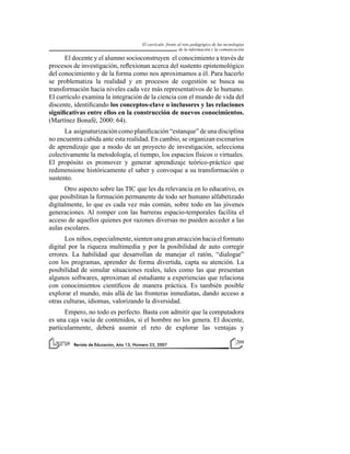 El currículo frente al reto pedagógico de las tecnologías
de la información y la comunicación

El docente y el alumno socioconstruyen el conocimiento a través de
procesos de investigación, reflexionan acerca del sustento epistemológico
del conocimiento y de la forma como nos aproximamos a él. Para hacerlo
se problematiza la realidad y en procesos de cogestión se busca su
transformación hacia niveles cada vez más representativos de lo humano.
El currículo examina la integración de la ciencia con el mundo de vida del
discente, identificando los conceptos-clave o inclusores y las relaciones
significativas entre ellos en la construcción de nuevos conocimientos.
(Martínez Bonafé, 2000: 64).
La asignaturización como planificación “estanque” de una disciplina
no encuentra cabida ante esta realidad. En cambio, se organizan escenarios
de aprendizaje que a modo de un proyecto de investigación, selecciona
colectivamente la metodología, el tiempo, los espacios físicos o virtuales.
El propósito es promover y generar aprendizaje teórico-práctico que
redimensione históricamente el saber y convoque a su transformación o
sustento.
Otro aspecto sobre las TIC que les da relevancia en lo educativo, es
que posibilitan la formación permanente de todo ser humano alfabetizado
digitalmente, lo que es cada vez más común, sobre todo en las jóvenes
generaciones. Al romper con las barreras espacio-temporales facilita el
acceso de aquellos quienes por razones diversas no pueden acceder a las
aulas escolares.
Los niños, especialmente, sienten una gran atracción hacia el formato
digital por la riqueza multimedia y por la posibilidad de auto corregir
errores. La habilidad que desarrollan de manejar el ratón, “dialogar”
con los programas, aprender de forma divertida, capta su atención. La
posibilidad de simular situaciones reales, tales como las que presentan
algunos softwares, aproximan al estudiante a experiencias que relaciona
con conocimientos científicos de manera práctica. Es también posible
explorar el mundo, más allá de las fronteras inmediatas, dando acceso a
otras culturas, idiomas, valorizando la diversidad.
Empero, no todo es perfecto. Basta con admitir que la computadora
es una caja vacía de contenidos, si el hombre no los genera. El docente,
particularmente, deberá asumir el reto de explorar las ventajas y
Revista de Educación, Año 13, Número 23, 2007

209

 
