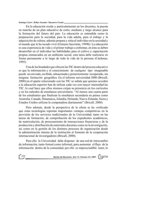 Revista de Educación, Año 13, Número 23, 2007Revista de Educación, Año 13, Número 23, 2007224 Revista de Educación, Año 13, Número 23, 2007224
Santiago Castro / Belkys Guzmán / Dayanara Casado
En la educación reside y particularmente en los docentes, la puesta
en marcha de un plan educativo de corto, mediano y largo alcance para
la formación del futuro del país. La educación es entendida como la
preparación para la sociedad, para la vida adulta, para el trabajo y la
adquisición de cultura, además prepara y sitúa al individuo en la sociedad y
el mundo que le ha tocado vivir (Gimeno Sacristán, 1999b). La educación
es una experiencia de vida y el primer trabajo a enfrentar, en ésta se deben
desarrollar en el individuo las habilidades para el cultivo y capacitación
propias enmarcados en un ambiente social, esta tarea debe realizarse en
forma permanente a lo largo de toda la vida de la persona (Cárdenas,
1995).
UnadelasbondadesqueofrecenlasTICdentrodelprocesoeducativo
es que la información y el conocimiento de cualquier tipo imaginable
puede ser enviado, recibido, almacenado y posteriormente recuperado, sin
ninguna limitación geográfica. En el informe universidad 2000 (Bricall,
2000).en el aparte relacionado con las TIC se señala que quienes acceden
a la educación superior han de utilizar cada vez con mayor intensidad las
TIC, lo cual hace que ellos mismos exijan su presencia en los currículos
y en los métodos de enseñanza universitaria. “Al menos una cuarta parte
de los estudiantes que finalizan la enseñanza secundaria en países como
Australia, Canadá, Dinamarca, Islandia, Holanda, Nueva Zelanda, Suiza y
Estados Unidos utilizan la computadora diariamente” (Bricall, 2000).
Pero además, desde la perspectiva de la oferta se ha verificado
que estas tecnologías reportan importantes ventajas competitivas en la
provisión de los servicios tradicionales de la Universidad, tanto en las
tareas de formación, de comprobación de los expedientes académicos,
de matriculación, de procesamiento de transacciones financieras y de la
producción y distribución de materiales docentes como en la investigación,
así como en la gestión de los distintos procesos de organización desde
la administración interna de la institución al fomento de la cooperación
internacional de investigadores (Bricall, 2000).
Para ello la Universidad debe disponer de una red de intercambio
de información, tanto formal como informal, para aumentar el flujo de la
información dentro de la comunidad, por ello es imprescindible tener, lo
 