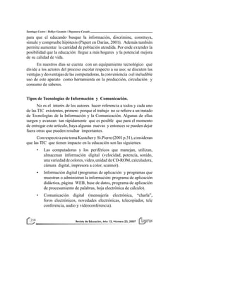 Revista de Educación, Año 13, Número 23, 2007Revista de Educación, Año 13, Número 23, 2007218 Revista de Educación, Año 13, Número 23, 2007218
Santiago Castro / Belkys Guzmán / Dayanara Casado
para que el educando busque la información, discrimine, construya,
simule y compruebe hipótesis (Papert en Darías, 2001). Además también
permite aumentar la cantidad de población atendida. Por ende extender la
posibilidad que la educación llegue a más hogares y la potencial mejora
de su calidad de vida.
En nuestros días se cuenta con un equipamiento tecnológico que
divide a los actores del proceso escolar respecto a su uso; se discuten las
ventajas y desventajas de las computadoras, la conveniencia o el ineludible
uso de este aparato como herramienta en la producción, circulación y
consumo de saberes.
Tipos de Tecnologías de Información y Comunicación.
No es el interés de los autores hacer referencia a todos y cada uno
de las TIC existentes, primero porque el trabajo no se refiere a un tratado
de Tecnologías de la Información y la Comunicación. Algunas de ellas
surgen y avanzan tan rápidamente que es posible que para el momento
de entregar este artículo, haya algunas nuevas y entonces se pueden dejar
fuera otras que pueden resultar importantes.
ConrespectoaestetemaKustchery St.Pierre(2001p.31),consideran
que las TIC que tienen impacto en la educación son las siguientes:
• Las computadoras y los periféricos que manejan, utilizan,
almacenan información digital (velocidad, potencia, sonido,
unavariedaddecolores,video,unidad deCD-ROM,calculadora,
cámara digital, impresora a color, scanner).
• Información digital (programas de aplicación y programas que
muestran o administran la información: programa de aplicación
didáctica, página WEB, base de datos, programa de aplicación
de procesamiento de palabras, hoja electrónica de cálculo).
• Comunicación digital (mensajería electrónica, “charla”,
foros electrónicos, novedades electrónicas, telecopiador, tele
conferencia, audio y videoconferencia).
 