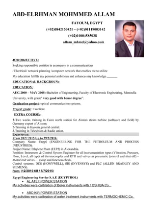ABD-ELRHMAN MOHMMED ALLAM
FAYOUM, EGYPT
(+02)0842150421 – (+02)01119003142
(+02)01004585038
allam_mhmd@yahoo.com
JOB OBJECTIVE:
Seeking responsible position in acompany in a communications
/ Electrical/ network planning /computer network that enables me to utilize
My education fulfills my personal ambitious and enhances my knowledge.
EDUCATIONAL BACKGROUN:-
EDUCATION:
AUG 2000 – MAY 2005:-Bachelor of Engineering, Faculty of Electronic Engineering, Menoufia
University, with grade" very good with honor degree”.
Graduation project: optical communication systems.
Project grade: Excellent.
EXTRA COURSE:-
1-Two weeks training in Cairo north station for Alstom steam turbine (software and field) by
Germany expert of Alstom.
2-Training in fayoum general central.
3-Training in Television & Radio union.
Experience:
From 20/7/ 2015 Up to 29/2/2016:
Company Name: Enppi (ENGINEERING FOR THE PETROLEUM AND PROCESS
INDUSTRIES).
Project Name: Ethylene Plant (EEP2) in Alexandria.
Position: Instrument & Control System Engineer for all instrumentation types (Vibration, Pressure,
Flow, Level, all types of thermocouples and RTD and valves as pneumatic (control and shut off) –
Motorized valves …) loop and function check.
Control systems: DCS (HONYWELL), SIS (INVENSYS) and PLC (ALLEN BRADLEY AND
SIEMENS).
From: (12/2010 till 15/7/2015)
Egypt Engineering Service S.A.E (EGYPTROL)
• AL ATEF POWER STATION
My activities were calibration of Boiler instruments with TOSHIBA Co.
• ABO KIR POWER STATION
My activities were calibration of water treatment instruments with TERMOCHEMIC Co.
 