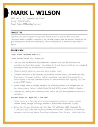 MARK L. WILSON
1260 14th St. SE, Owatonna, MN 55060
Phone: 507-363-9254
Email: Wilson67Mark@yahoo.com
OBJECTIVE
Dedicated and hard working store manager with the skills to work at all levels of the organization.
Exceptional skills in developing, implementing and executing strategic plans and initiatives that exceed the
goals and objectives. Experience in developing, managing and directing multidivisional organization to
success.
EXPERIENCE
Lowe’s Stores, Owatonna, MN #2518
General Manager October 2006 – August 2015
 Took store from non-profitability to profitable NBT. Increased store sales and profit with each
consecutive year I was store manager. Accomplished this through focus on overall operation, sales and
margin performance and management of all store personnel.
 Effective in leading teams and empowering teams to deliver results.
 Developed relationships in the community, Pro-Customer, business partners, staff and market team.
Drove value to the company and share holders through being responsible and accountable for all
financial aspects of the store, controlled expenses and achieved financial plans supporting store sales
targets and NBT budgets.
 Worked through others by providing leadership and direction to assistant store manager team and
store human resource manager. Adjusted leadership style to fit the unique individual or situation.
 Supported and communicated company’s purpose, mission and goals and inspired team to live up to
expectations.
Wal-Mart Stores, Inc. April 1991 – June 2006
 Worked my way up in the company from an hourly associate to department manager, assistant
manager, training manager, co-manager and then to general store manager over 15 years.
 General Store Manager of Owatonna store from June 2001 until October 2006. Responsible for
157,000 sq. ft. super center with 300 hourly associates on three shifts. Responsible for overall total
operations, meeting annual budgets, forecasting and planning. In my first year I took the store from
 