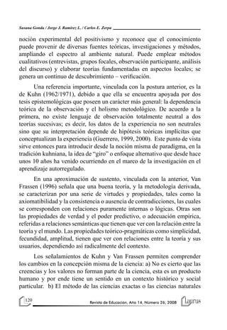 120 Revista de Educación, Año 14, Número 26, 2008
Susana Gonda / Jorge J. Ramírez L. / Carlos E. Zerpa
noción experimental del positivismo y reconoce que el conocimiento
puede provenir de diversas fuentes teóricas, investigaciones y métodos,
ampliando el espectro al ambiente natural. Puede emplear métodos
cualitativos (entrevistas, grupos focales, observación participante, análisis
del discurso) y elaborar teorías fundamentadas en aspectos locales; se
genera un continuo de descubrimiento – verificación.
Una referencia importante, vinculada con la postura anterior, es la
de Kuhn (1962/1971), debido a que ella se encuentra apoyada por dos
tesis epistemológicas que poseen un carácter más general: la dependencia
teórica de la observación y el holismo metodológico. De acuerdo a la
primera, no existe lenguaje de observación totalmente neutral a dos
teorías sucesivas; es decir, los datos de la experiencia no son neutrales
sino que su interpretación depende de hipótesis teóricas implícitas que
conceptualizan la experiencia (Guerrero, 1999, 2000). Este punto de vista
sirve entonces para introducir desde la noción misma de paradigma, en la
tradición kuhniana, la idea de “giro” o enfoque alternativo que desde hace
unos 10 años ha venido ocurriendo en el marco de la investigación en el
aprendizaje autorregulado.
En una aproximación de sustento, vinculada con la anterior, Van
Frassen (1996) señala que una buena teoría, y la metodología derivada,
se caracterizan por una serie de virtudes y propiedades, tales como la
axiomatibilidad y la consistencia o ausencia de contradicciones, las cuales
se corresponden con relaciones puramente internas o lógicas. Otras son
las propiedades de verdad y el poder predictivo, o adecuación empírica,
referidas a relaciones semánticas que tienen que ver con la relación entre la
teoría y el mundo. Las propiedades teórico-pragmáticas como simplicidad,
fecundidad, amplitud, tienen que ver con relaciones entre la teoría y sus
usuarios, dependiendo así radicalmente del contexto.
Los señalamientos de Kuhn y Van Frassen permiten comprender
los cambios en la concepción misma de la ciencia: a) No es cierto que las
creencias y los valores no forman parte de la ciencia, esta es un producto
humano y por ende tiene un sentido en un contexto histórico y social
particular. b) El método de las ciencias exactas o las ciencias naturales
 