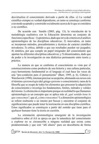 121
Revista de Educación, Año 14, Número 26, 2008
Investigación cualitativa en psicología educativa:
contribuciones al aprendizaje autorregulado
desvirtualiza el conocimiento derivado a partir de ellas. c) La verdad
científica siempre es verdad-dependiente, en tanto se construye conforme
a un modo aceptado y construido socialmente acerca de lo que se considera
o no científico.
De acuerdo con Sandín (2003, pág. 13), la vinculación de la
metodología cualitativa con la Educación determina un conjunto de
funcionesespecíficas: 1)epistémica,dadoquesirvedecriterioenelanálisis
epistemológico de las disciplinas educativas; 2) innovadora, en tanto
se incorporan métodos, procedimientos y técnicas de carácter científico
novedosos; 3) crítica, debido a que sus resultados pueden ser juzgados;
4) sintética, por que cumple un papel integrador del conocimiento que
aportan las diferentes disciplinas educativas; y 5) dinamizadora, dado que
da poder a la investigación en una dialéctica permanente entre teoría y
práctica.
La manera en que se conforma el conocimiento es vista por el
construccionismo como producto de una historia y una cultura particular,
cuya herramienta fundamental es el lenguaje el cual hace las veces de
una “pre-condición para el pensamiento” (Burr, 1995, p. 6). Ceberio y
Watzlawick (1998), intentan precisar su acepción, afirmando sus nexos con
el término epistemología (del griego episteme o conocimiento), rama de la
filosofía que se ocupa de todos los elementos que procuran la adquisición
de conocimiento e investiga los fundamentos, límites, métodos y validez
del mismo. La distinción es importante porque en realidad lo que llamamos
epistemología es un concepto que se aplica más al ¿qué sentido tiene lo
que conocemos?, que al ¿cómo conocemos? La dimensión epistemológica
se refiere realmente a un intento por buscar y encontrar el conjunto de
significaciones que puede tener la teorización en una disciplina científica.
Estos significados se construyen a partir del sentido que tiene para el
quehacer humano tiene la teoría en cuestión.
La orientación epistemológica emergente de la investigación
cualitativa sobre el AA se apoya en que la naturaleza del conocimiento
a explorar no se circunscribe a ninguna realidad que exista como
predeterminada y que esté “allí afuera” para ser descubierta de forma
 