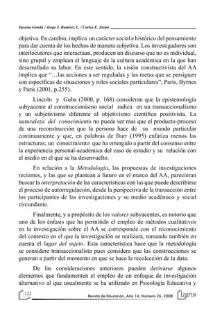 122 Revista de Educación, Año 14, Número 26, 2008
Susana Gonda / Jorge J. Ramírez L. / Carlos E. Zerpa
objetiva. En cambio, implica un carácter social e histórico del pensamiento
para dar cuenta de los hechos de manera subjetiva. Los investigadores son
interlocutores que interactúan, producen un discurso que no es individual,
sino grupal y emplean el lenguaje de la cultura académica en la que han
desarrollado su labor. En este sentido, la visión constructivista del AA
implica que “…las acciones a ser reguladas y las metas que se persiguen
son específicas de situaciones y roles sociales particulares”, París, Byrnes
y París (2001, p.255).
Lincoln y Guba (2000, p. 168) consideran que la epistemología
subyacente al construccionismo social radica en un transaccionalismo
y un subjetivismo diferente al objetivismo científico positivista. La
naturaleza del conocimiento no puede ser mas que el producto-proceso
de una reconstrucción que la persona hace de su mundo particular
continuamente y que, en palabras de Burr (1995) enfatiza menos las
estructuras; un conocimiento que ha emergido a partir del consenso entre
la experiencia personal-académica del caso de estudio y su relación con
el medio en el que se ha desenvuelto.
En relación a la Metodología, las propuestas de investigaciones
recientes, y las que se plantean a futuro en el marco del AA, parecieran
buscar la interpretación de las características con las que puede describirse
el proceso de autorregulación, desde la perspectiva de la transacción entre
los participantes de las investigaciones y su medio académico y social
circundante.
Finalmente, y a propósito de los valores subyacentes, es notorio que
uno de los énfasis que ha permitido el empleo de métodos cualitativos
en la investigación sobre el AA se corresponde con el reconocimiento
del contexto en el que la investigación se realizará, tomando también en
cuenta el lugar del sujeto. Esta característica hace que la metodología
se considere transaccionalista pues considera que las construcciones se
generan a partir del momento en que se hace la recolección de la data.
De las consideraciones anteriores pueden derivarse algunos
elementos que fundamenten el empleo de un enfoque de investigación
alternativo al que usualmente se ha utilizado en Psicología Educativa y
 