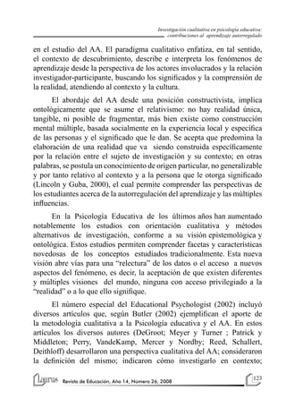 123
Revista de Educación, Año 14, Número 26, 2008
Investigación cualitativa en psicología educativa:
contribuciones al aprendizaje autorregulado
en el estudio del AA. El paradigma cualitativo enfatiza, en tal sentido,
el contexto de descubrimiento, describe e interpreta los fenómenos de
aprendizaje desde la perspectiva de los actores involucrados y la relación
investigador-participante, buscando los significados y la comprensión de
la realidad, atendiendo al contexto y la cultura.
El abordaje del AA desde una posición constructivista, implica
ontológicamente que se asume el relativismo: no hay realidad única,
tangible, ni posible de fragmentar, más bien existe como construcción
mental múltiple, basada socialmente en la experiencia local y específica
de las personas y el significado que le dan. Se acepta que predomina la
elaboración de una realidad que va siendo construida específicamente
por la relación entre el sujeto de investigación y su contexto; en otras
palabras, se postula un conocimiento de origen particular, no generalizable
y por tanto relativo al contexto y a la persona que le otorga significado
(Lincoln y Guba, 2000), el cual permite comprender las perspectivas de
los estudiantes acerca de la autorregulación del aprendizaje y las múltiples
influencias.
En la Psicología Educativa de los últimos años han aumentado
notablemente los estudios con orientación cualitativa y métodos
alternativos de investigación, conforme a su visión epistemológica y
ontológica. Estos estudios permiten comprender facetas y características
novedosas de los conceptos estudiados tradicionalmente. Esta nueva
visión abre vías para una “relectura” de los datos o el acceso a nuevos
aspectos del fenómeno, es decir, la aceptación de que existen diferentes
y múltiples visiones del mundo, ninguna con acceso privilegiado a la
“realidad” o a lo que ello signifique.
El número especial del Educational Psychologist (2002) incluyó
diversos artículos que, según Butler (2002) ejemplifican el aporte de
la metodología cualitativa a la Psicología educativa y el AA. En estos
artículos los diversos autores (DeGroot; Meyer y Turner ; Patrick y
Middleton; Perry, VandeKamp, Mercer y Nordby; Reed, Schallert,
Deithloff) desarrollaron una perspectiva cualitativa del AA; consideraron
la definición del mismo; indicaron cómo investigarlo en contexto;
 