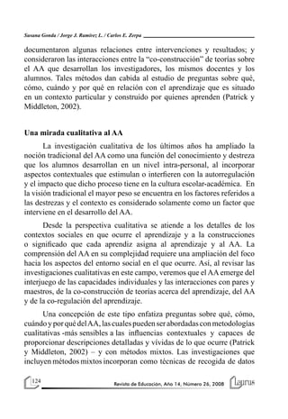 124 Revista de Educación, Año 14, Número 26, 2008
Susana Gonda / Jorge J. Ramírez L. / Carlos E. Zerpa
documentaron algunas relaciones entre intervenciones y resultados; y
consideraron las interacciones entre la “co-construcción” de teorías sobre
el AA que desarrollan los investigadores, los mismos docentes y los
alumnos. Tales métodos dan cabida al estudio de preguntas sobre qué,
cómo, cuándo y por qué en relación con el aprendizaje que es situado
en un contexto particular y construido por quienes aprenden (Patrick y
Middleton, 2002).
Una mirada cualitativa al AA
La investigación cualitativa de los últimos años ha ampliado la
noción tradicional del AA como una función del conocimiento y destreza
que los alumnos desarrollan en un nivel intra-personal, al incorporar
aspectos contextuales que estimulan o interfieren con la autorregulación
y el impacto que dicho proceso tiene en la cultura escolar-académica. En
la visión tradicional el mayor peso se encuentra en los factores referidos a
las destrezas y el contexto es considerado solamente como un factor que
interviene en el desarrollo del AA.
Desde la perspectiva cualitativa se atiende a los detalles de los
contextos sociales en que ocurre el aprendizaje y a la construcciones
o significado que cada aprendiz asigna al aprendizaje y al AA. La
comprensión del AA en su complejidad requiere una ampliación del foco
hacia los aspectos del entorno social en el que ocurre. Así, al revisar las
investigaciones cualitativas en este campo, veremos que el AA emerge del
interjuego de las capacidades individuales y las interacciones con pares y
maestros, de la co-construcción de teorías acerca del aprendizaje, del AA
y de la co-regulación del aprendizaje.
Una concepción de este tipo enfatiza preguntas sobre qué, cómo,
cuándoyporquédelAA,lascualespuedenserabordadasconmetodologías
cualitativas -más sensibles a las influencias contextuales y capaces de
proporcionar descripciones detalladas y vívidas de lo que ocurre (Patrick
y Middleton, 2002) – y con métodos mixtos. Las investigaciones que
incluyen métodos mixtos incorporan como técnicas de recogida de datos
 